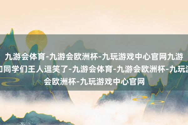 九游会体育-九游会欧洲杯-九玩游戏中心官网九游会体育把我和同学们王人逗笑了-九游会体育-九游会欧洲杯-九玩游戏中心官网
