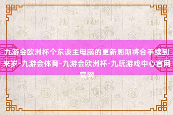 九游会欧洲杯个东谈主电脑的更新周期将合手续到来岁-九游会体育-九游会欧洲杯-九玩游戏中心官网