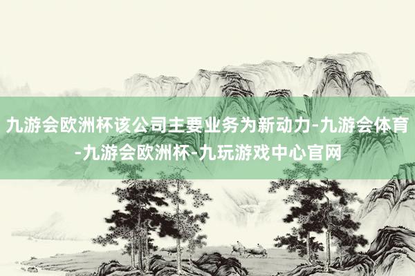九游会欧洲杯该公司主要业务为新动力-九游会体育-九游会欧洲杯-九玩游戏中心官网