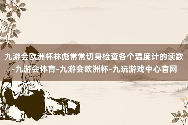 九游会欧洲杯林彪常常切身检查各个温度计的读数-九游会体育-九游会欧洲杯-九玩游戏中心官网