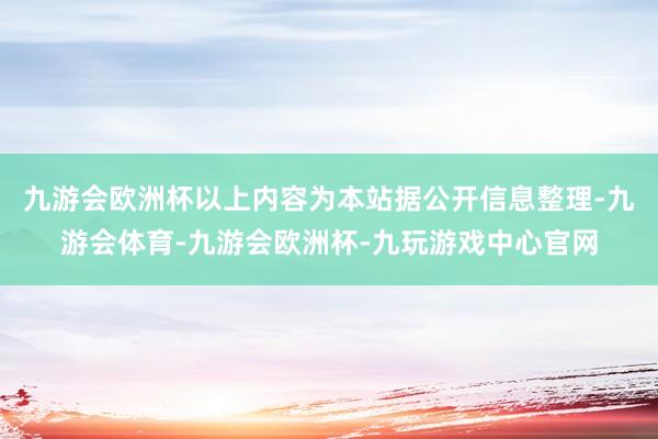 九游会欧洲杯以上内容为本站据公开信息整理-九游会体育-九游会欧洲杯-九玩游戏中心官网