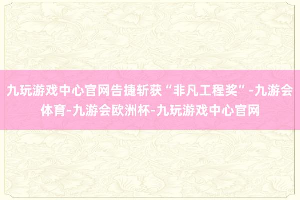 九玩游戏中心官网告捷斩获“非凡工程奖”-九游会体育-九游会欧洲杯-九玩游戏中心官网