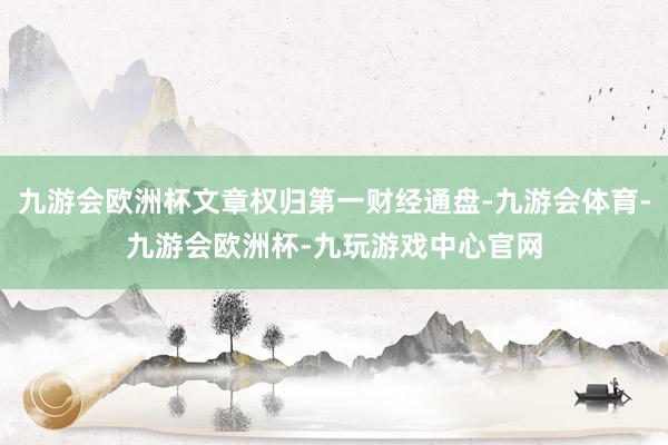 九游会欧洲杯文章权归第一财经通盘-九游会体育-九游会欧洲杯-九玩游戏中心官网