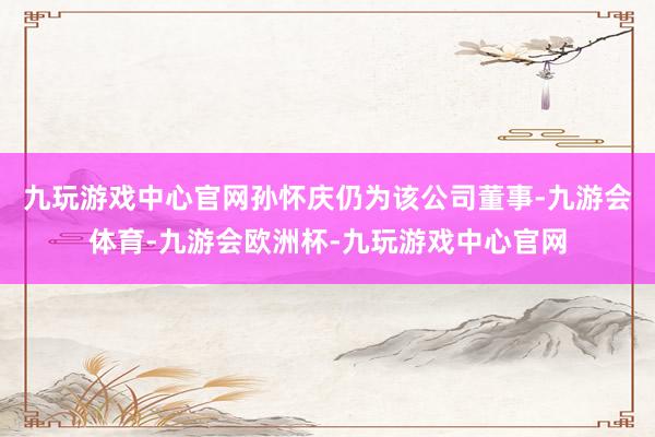 九玩游戏中心官网孙怀庆仍为该公司董事-九游会体育-九游会欧洲杯-九玩游戏中心官网