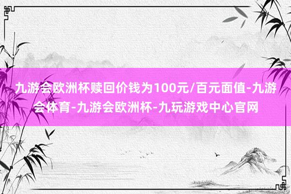 九游会欧洲杯赎回价钱为100元/百元面值-九游会体育-九游会欧洲杯-九玩游戏中心官网