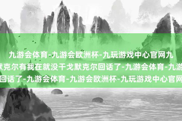 九游会体育-九游会欧洲杯-九玩游戏中心官网九游会体育德国前总理默克尔有我在就没干戈默克尔回话了-九游会体育-九游会欧洲杯-九玩游戏中心官网