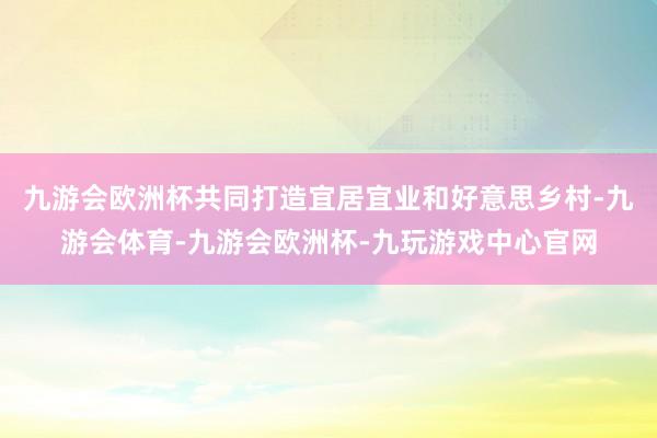 九游会欧洲杯共同打造宜居宜业和好意思乡村-九游会体育-九游会欧洲杯-九玩游戏中心官网