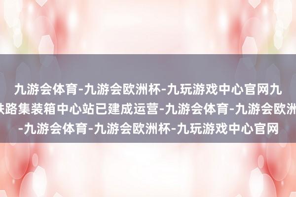 九游会体育-九游会欧洲杯-九玩游戏中心官网九游会体育一期平湖南铁路集装箱中心站已建成运营-九游会体育-九游会欧洲杯-九玩游戏中心官网