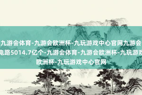 九游会体育-九游会欧洲杯-九玩游戏中心官网九游会体育集成电路5014.7亿个-九游会体育-九游会欧洲杯-九玩游戏中心官网