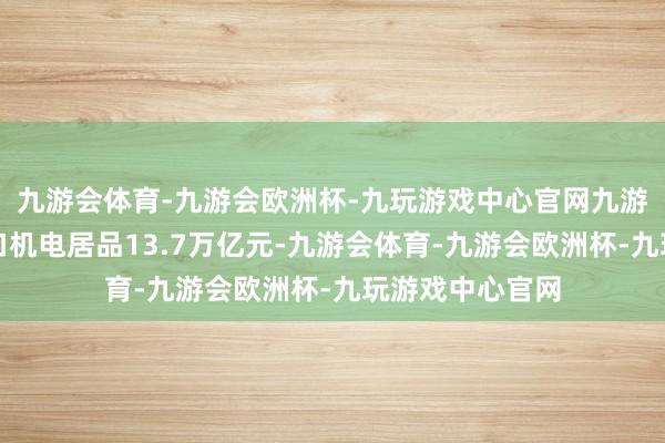 九游会体育-九游会欧洲杯-九玩游戏中心官网九游会体育我国出口机电居品13.7万亿元-九游会体育-九游会欧洲杯-九玩游戏中心官网