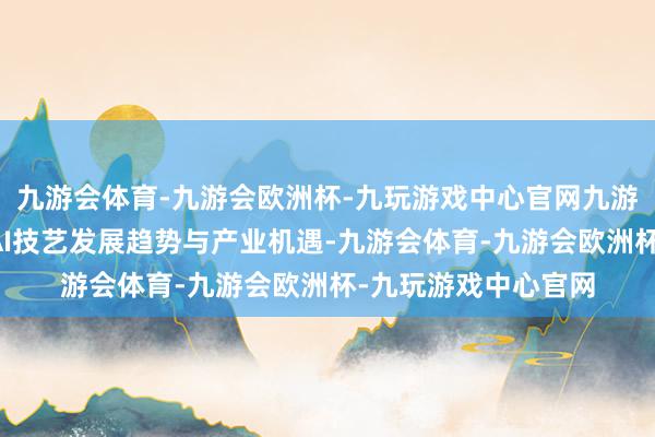 九游会体育-九游会欧洲杯-九玩游戏中心官网九游会体育共同有筹商AI技艺发展趋势与产业机遇-九游会体育-九游会欧洲杯-九玩游戏中心官网