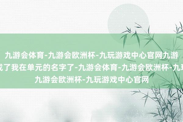 九游会体育-九游会欧洲杯-九玩游戏中心官网九游会体育这也曾成了我在单元的名字了-九游会体育-九游会欧洲杯-九玩游戏中心官网