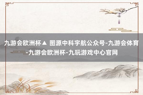 九游会欧洲杯▲ 图源中科宇航公众号-九游会体育-九游会欧洲杯-九玩游戏中心官网