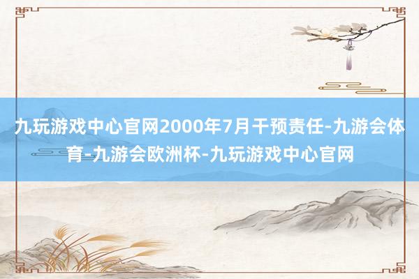 九玩游戏中心官网2000年7月干预责任-九游会体育-九游会欧洲杯-九玩游戏中心官网