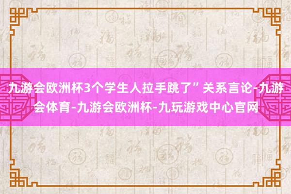 九游会欧洲杯3个学生人拉手跳了”关系言论-九游会体育-九游会欧洲杯-九玩游戏中心官网