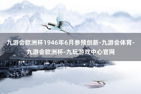 九游会欧洲杯1946年6月参预创新-九游会体育-九游会欧洲杯-九玩游戏中心官网