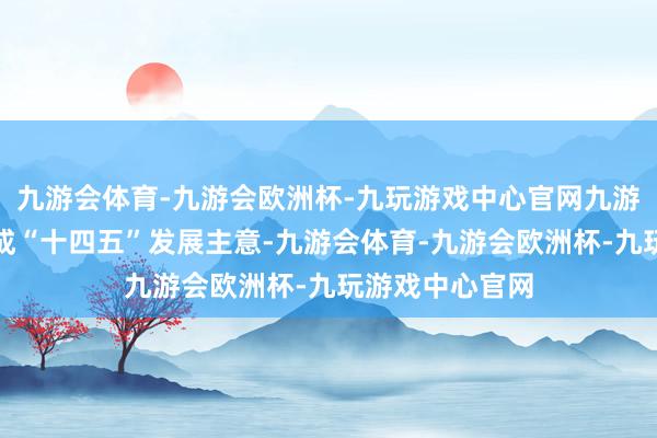 九游会体育-九游会欧洲杯-九玩游戏中心官网九游会体育提前完成“十四五”发展主意-九游会体育-九游会欧洲杯-九玩游戏中心官网