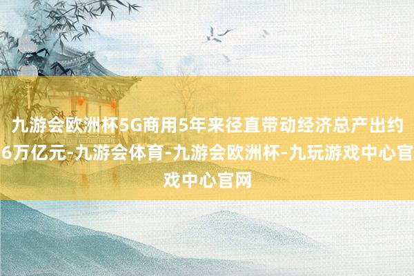 九游会欧洲杯5G商用5年来径直带动经济总产出约5.6万亿元-九游会体育-九游会欧洲杯-九玩游戏中心官网
