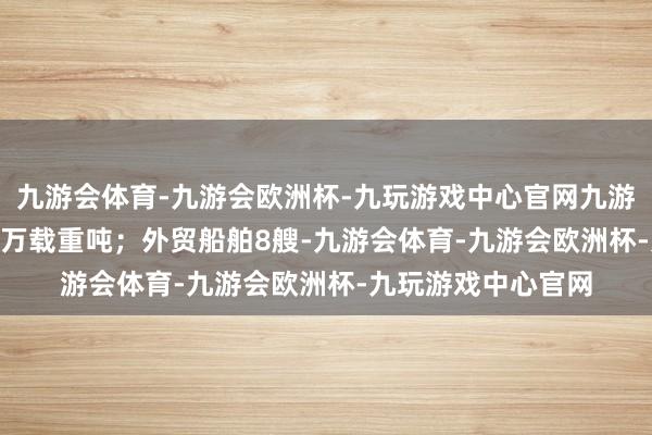九游会体育-九游会欧洲杯-九玩游戏中心官网九游会体育整个31.00万载重吨；外贸船舶8艘-九游会体育-九游会欧洲杯-九玩游戏中心官网