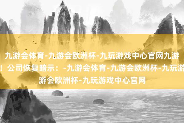 九游会体育-九游会欧洲杯-九玩游戏中心官网九游会体育谢谢！　　公司恢复暗示：-九游会体育-九游会欧洲杯-九玩游戏中心官网