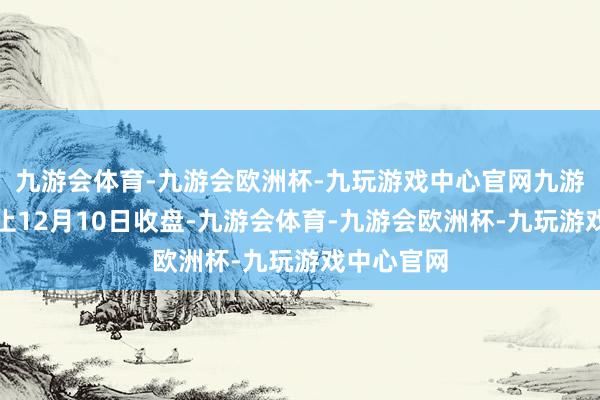 九游会体育-九游会欧洲杯-九玩游戏中心官网九游会体育截止12月10日收盘-九游会体育-九游会欧洲杯-九玩游戏中心官网