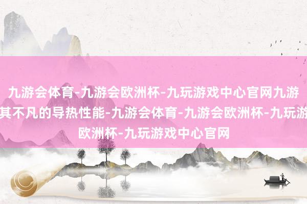 九游会体育-九游会欧洲杯-九玩游戏中心官网九游会体育凭借其不凡的导热性能-九游会体育-九游会欧洲杯-九玩游戏中心官网
