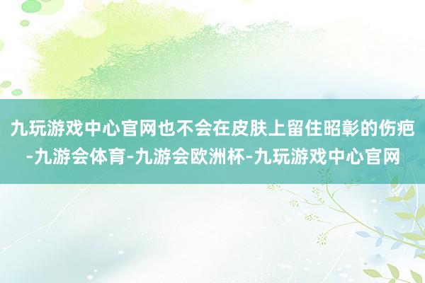 九玩游戏中心官网也不会在皮肤上留住昭彰的伤疤-九游会体育-九游会欧洲杯-九玩游戏中心官网