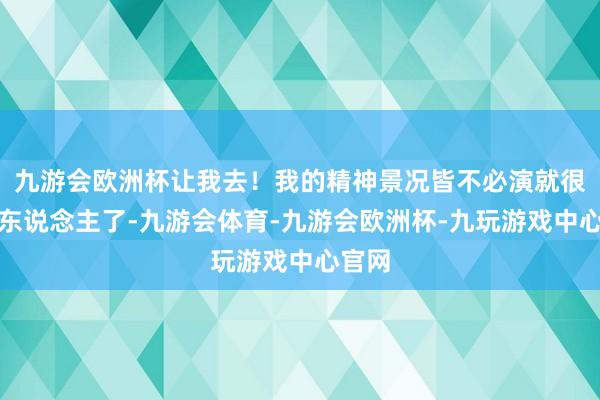 九游会欧洲杯让我去！我的精神景况皆不必演就很像野东说念主了-九游会体育-九游会欧洲杯-九玩游戏中心官网