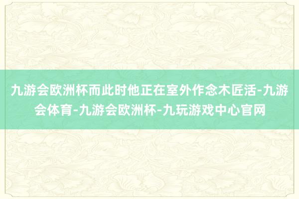 九游会欧洲杯而此时他正在室外作念木匠活-九游会体育-九游会欧洲杯-九玩游戏中心官网