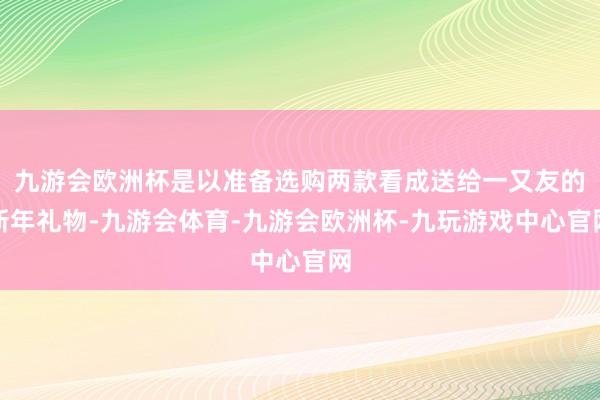 九游会欧洲杯是以准备选购两款看成送给一又友的新年礼物-九游会体育-九游会欧洲杯-九玩游戏中心官网