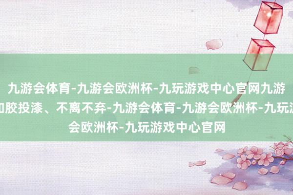 九游会体育-九游会欧洲杯-九玩游戏中心官网九游会体育标记如胶投漆、不离不弃-九游会体育-九游会欧洲杯-九玩游戏中心官网