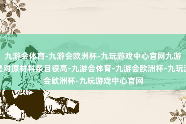 九游会体育-九游会欧洲杯-九玩游戏中心官网九游会体育一样是对原材料条目很高-九游会体育-九游会欧洲杯-九玩游戏中心官网