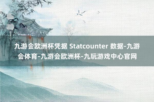九游会欧洲杯凭据 Statcounter 数据-九游会体育-九游会欧洲杯-九玩游戏中心官网