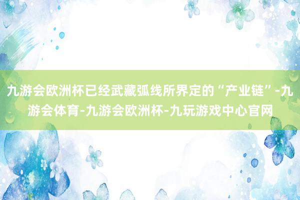 九游会欧洲杯已经武藏弧线所界定的“产业链”-九游会体育-九游会欧洲杯-九玩游戏中心官网