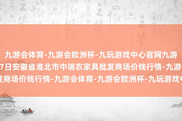 九游会体育-九游会欧洲杯-九玩游戏中心官网九游会体育2024年12月17日安徽省淮北市中瑞农家具批发商场价钱行情-九游会体育-九游会欧洲杯-九玩游戏中心官网