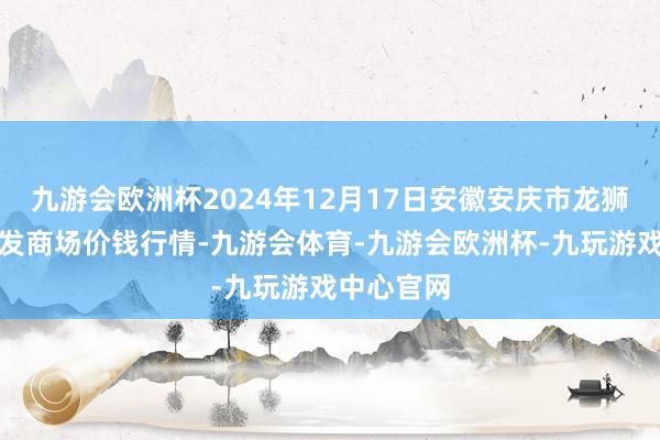 九游会欧洲杯2024年12月17日安徽安庆市龙狮桥蔬菜批发商场价钱行情-九游会体育-九游会欧洲杯-九玩游戏中心官网