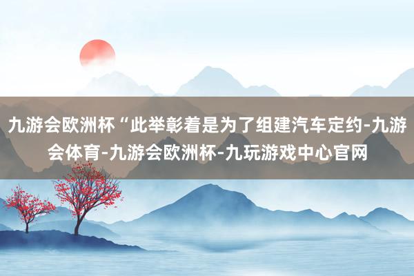 九游会欧洲杯“此举彰着是为了组建汽车定约-九游会体育-九游会欧洲杯-九玩游戏中心官网