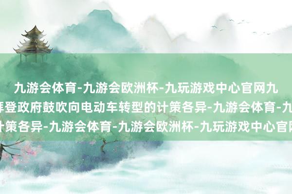 九游会体育-九游会欧洲杯-九玩游戏中心官网九游会体育这些建议与拜登政府鼓吹向电动车转型的计策各异-九游会体育-九游会欧洲杯-九玩游戏中心官网