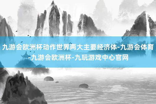 九游会欧洲杯动作世界两大主要经济体-九游会体育-九游会欧洲杯-九玩游戏中心官网