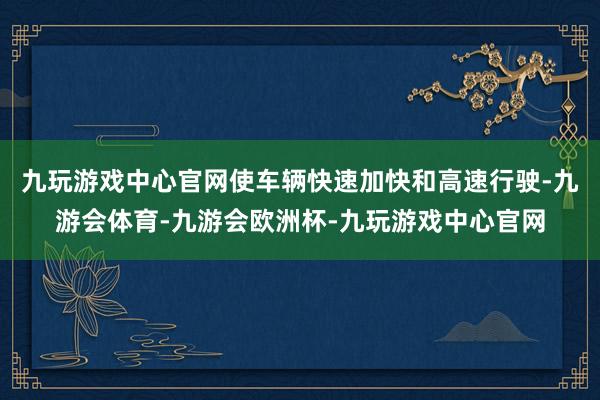 九玩游戏中心官网使车辆快速加快和高速行驶-九游会体育-九游会欧洲杯-九玩游戏中心官网