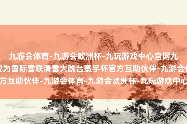九游会体育-九游会欧洲杯-九玩游戏中心官网九游会体育长虹又官宣成为国际雪联滑雪大跳台寰宇杯官方互助伙伴-九游会体育-九游会欧洲杯-九玩游戏中心官网