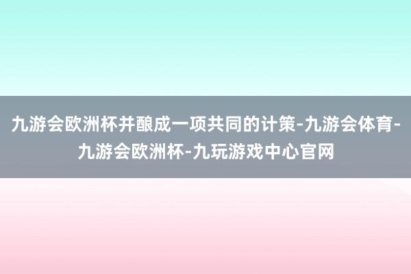 九游会欧洲杯并酿成一项共同的计策-九游会体育-九游会欧洲杯-九玩游戏中心官网
