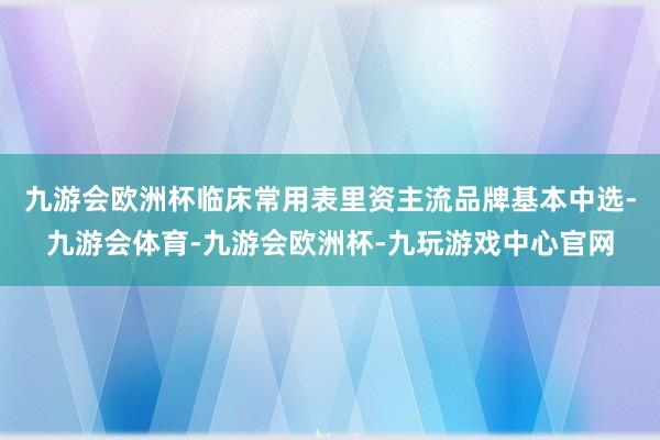 九游会欧洲杯临床常用表里资主流品牌基本中选-九游会体育-九游会欧洲杯-九玩游戏中心官网