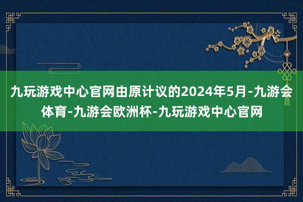 九玩游戏中心官网由原计议的2024年5月-九游会体育-九游会欧洲杯-九玩游戏中心官网
