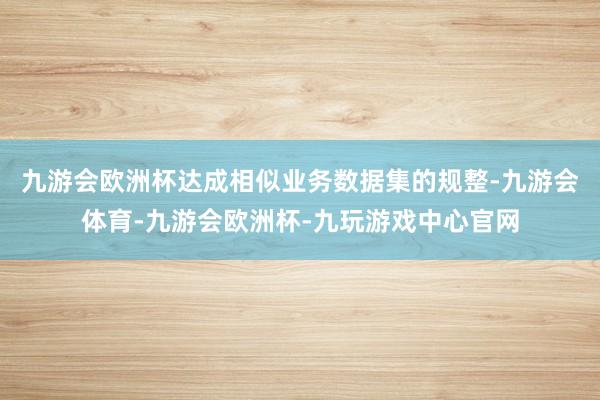 九游会欧洲杯达成相似业务数据集的规整-九游会体育-九游会欧洲杯-九玩游戏中心官网