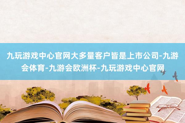 九玩游戏中心官网大多量客户皆是上市公司-九游会体育-九游会欧洲杯-九玩游戏中心官网