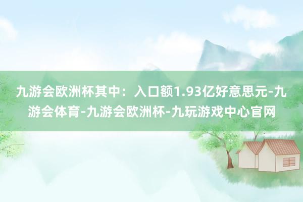 九游会欧洲杯其中：入口额1.93亿好意思元-九游会体育-九游会欧洲杯-九玩游戏中心官网