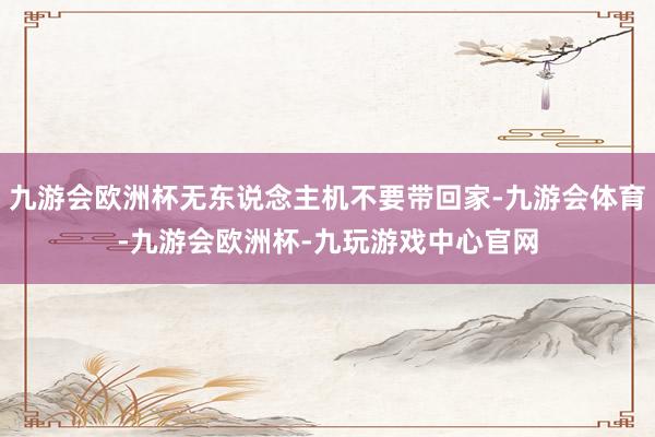 九游会欧洲杯无东说念主机不要带回家-九游会体育-九游会欧洲杯-九玩游戏中心官网