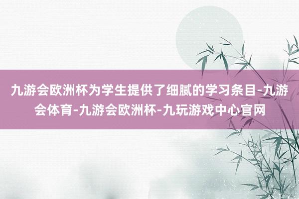 九游会欧洲杯为学生提供了细腻的学习条目-九游会体育-九游会欧洲杯-九玩游戏中心官网