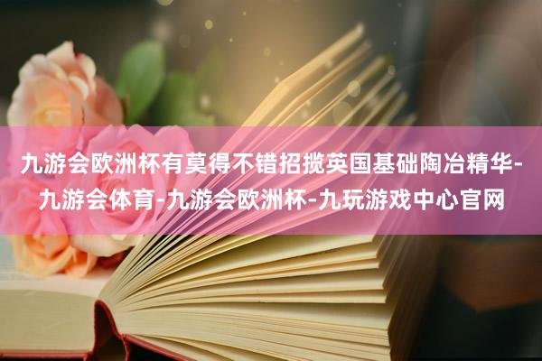 九游会欧洲杯有莫得不错招揽英国基础陶冶精华-九游会体育-九游会欧洲杯-九玩游戏中心官网